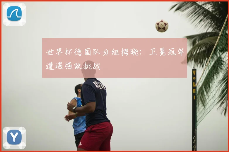 世界杯德国队分组揭晓：卫冕冠军遭遇强敌挑战