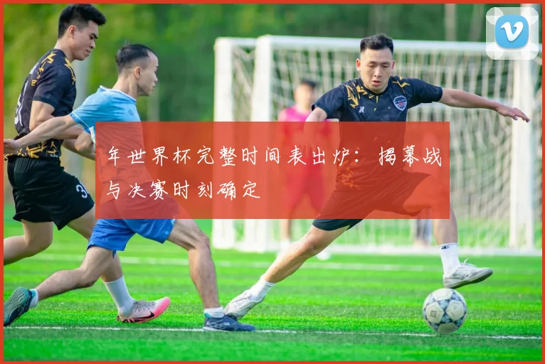 年世界杯完整时间表出炉：揭幕战与决赛时刻确定