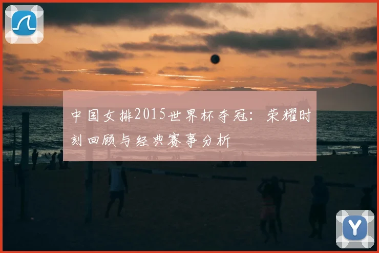 中国女排2015世界杯夺冠:荣耀时刻回顾与经典赛事分析