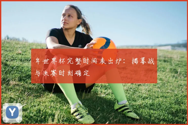 年世界杯完整时间表出炉：揭幕战与决赛时刻确定