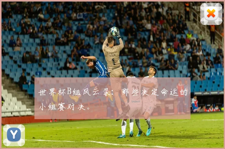 世界杯B组风云录：那些决定命运的小组赛对决。