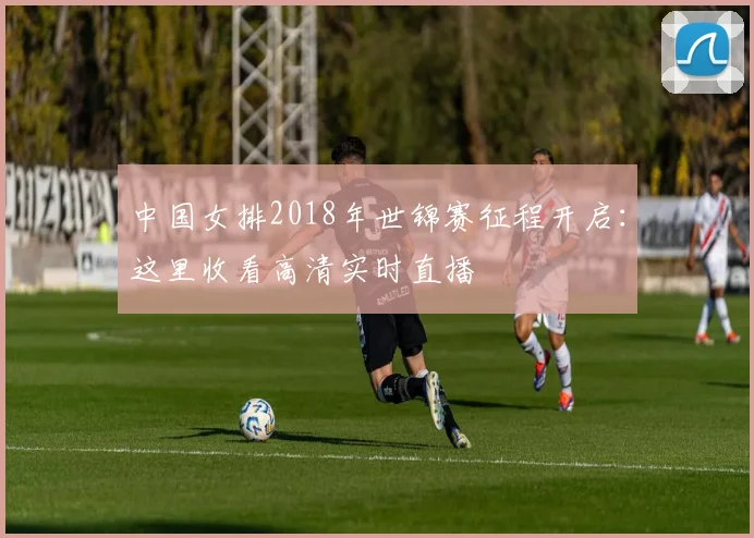 中国女排2018年世锦赛征程开启：这里收看高清实时直播