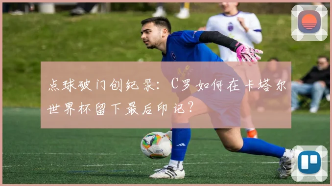 点球破门创纪录：C罗如何在卡塔尔世界杯留下最后印记？
