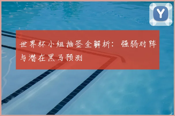 世界杯小组抽签全解析：强弱对阵与潜在黑马预测