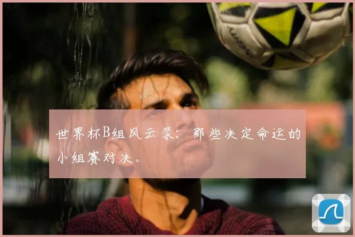 世界杯B组风云录：那些决定命运的小组赛对决。