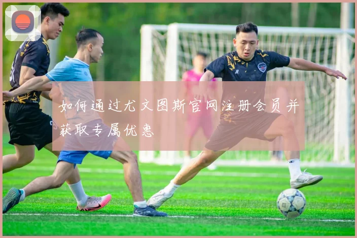 如何通过尤文图斯官网注册会员并获取专属优惠