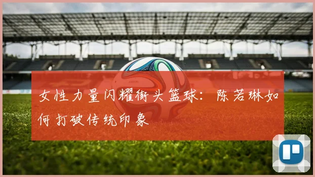 女性力量闪耀街头篮球：陈若琳如何打破传统印象
