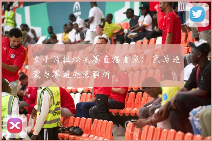 女子马拉松决赛直播看点：黑马逆袭与赛道亮点解析