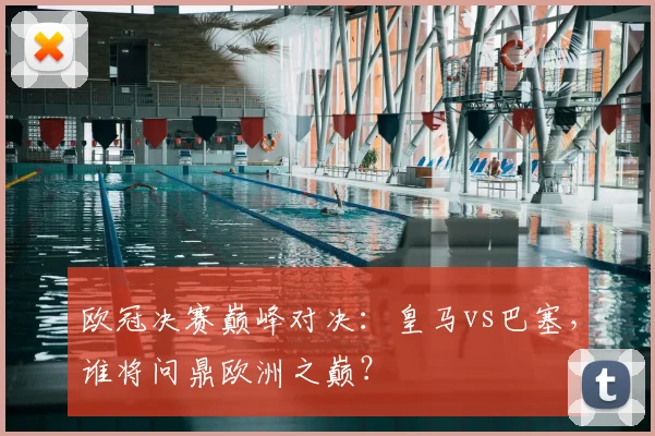 欧冠决赛巅峰对决：皇马vs巴塞，谁将问鼎欧洲之巅？