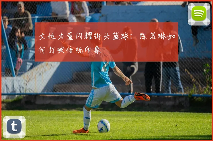 女性力量闪耀街头篮球：陈若琳如何打破传统印象