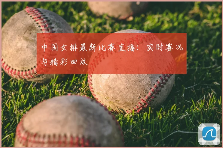 中国女排最新比赛直播：实时赛况与精彩回放