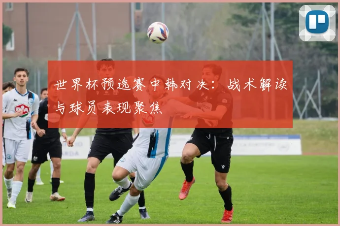 世界杯预选赛中韩对决：战术解读与球员表现聚焦