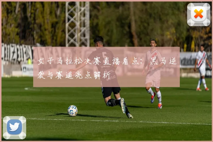 女子马拉松决赛直播看点：黑马逆袭与赛道亮点解析