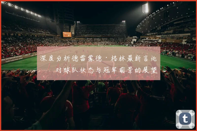 深度分析德雷蒙德·格林最新言论：对球队状态与冠军前景的展望