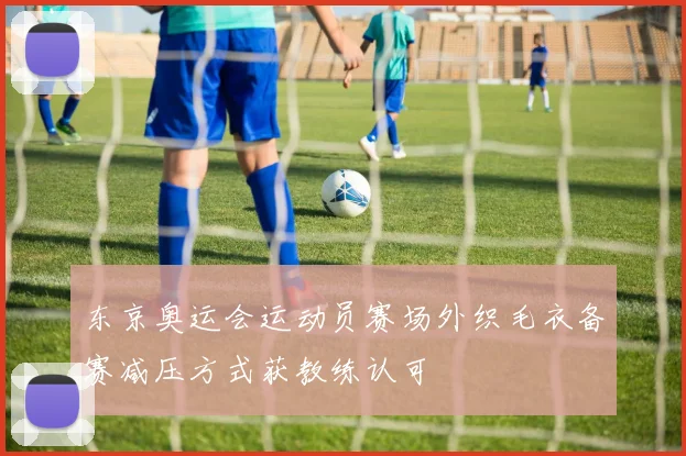 东京奥运会运动员赛场外织毛衣备赛减压方式获教练认可