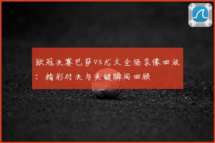 欧冠决赛巴萨vs尤文全场录像回放：精彩对决与关键瞬间回顾