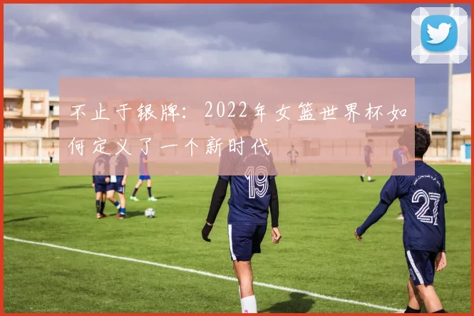 不止于银牌：2022年女篮世界杯如何定义了一个新时代
