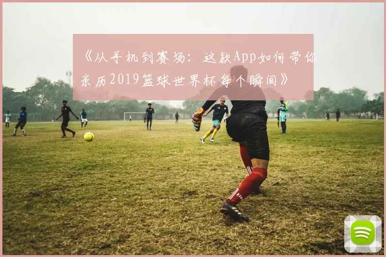 《从手机到赛场：这款App如何带你亲历2019篮球世界杯每个瞬间》