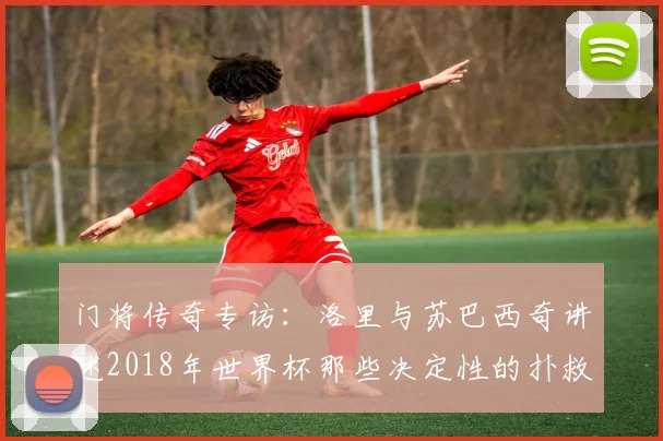 门将传奇专访：洛里与苏巴西奇讲述2018年世界杯那些决定性的扑救瞬间
