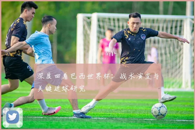 深度回看巴西世界杯：战术演变与关键进球研究